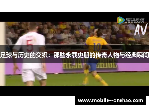 足球与历史的交织：那些永载史册的传奇人物与经典瞬间