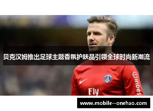 贝克汉姆推出足球主题香氛护肤品引领全球时尚新潮流