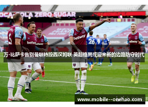 万-比萨卡告别曼联转投西汉姆联 英超格局或迎来新的边路防守时代