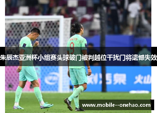 朱辰杰亚洲杯小组赛头球破门被判越位干扰门将遗憾失效