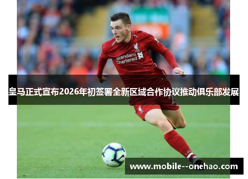 皇马正式宣布2026年初签署全新区域合作协议推动俱乐部发展