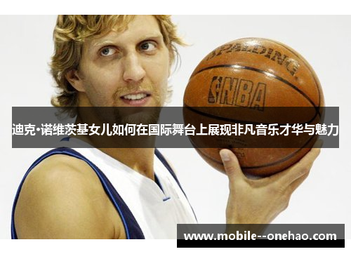 迪克·诺维茨基女儿如何在国际舞台上展现非凡音乐才华与魅力