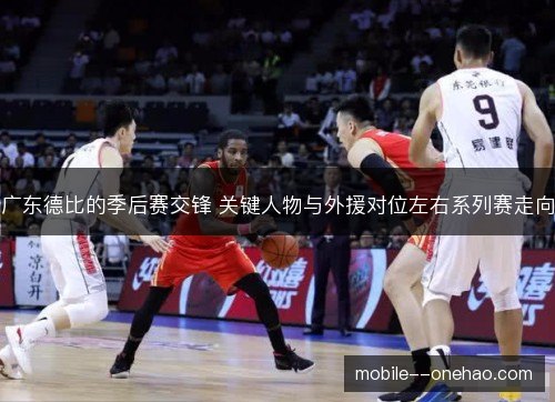 广东德比的季后赛交锋 关键人物与外援对位左右系列赛走向